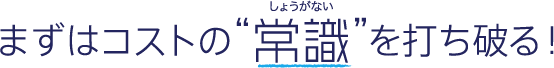 まずはコストの“常識（しょうがない）”を打ち破る！